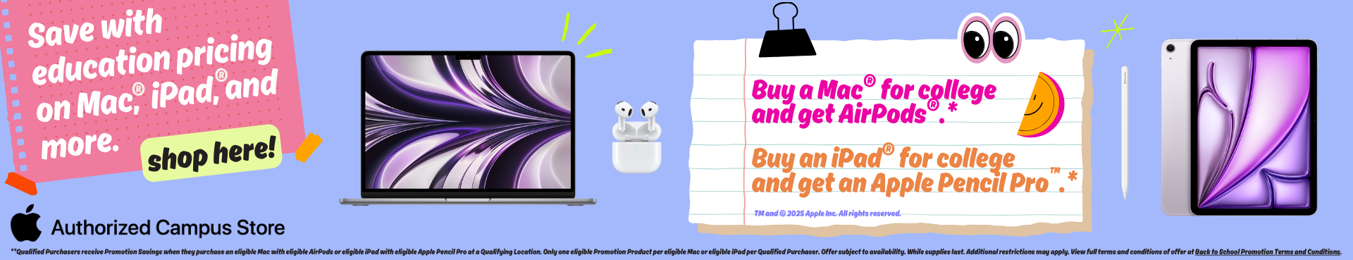 Save with education pricing on Mac, iPad, and more. Shop here! Buy a Mac for college and get AirPods. Buy an iPad for college and get an Apple Pencil Pro. **Qualified Purchasers receive Promotion Savings when they purchase an eligible Mac with eligible AirPods or eligible iPad with eligible Apple Pencil Pro at a Qualifying Location. Only one eligible Promotion Product per eligible Mac or eligible iPad per Qualified Purchaser. Offer subject to availability. While supplies last. Additional restrictions may ap
