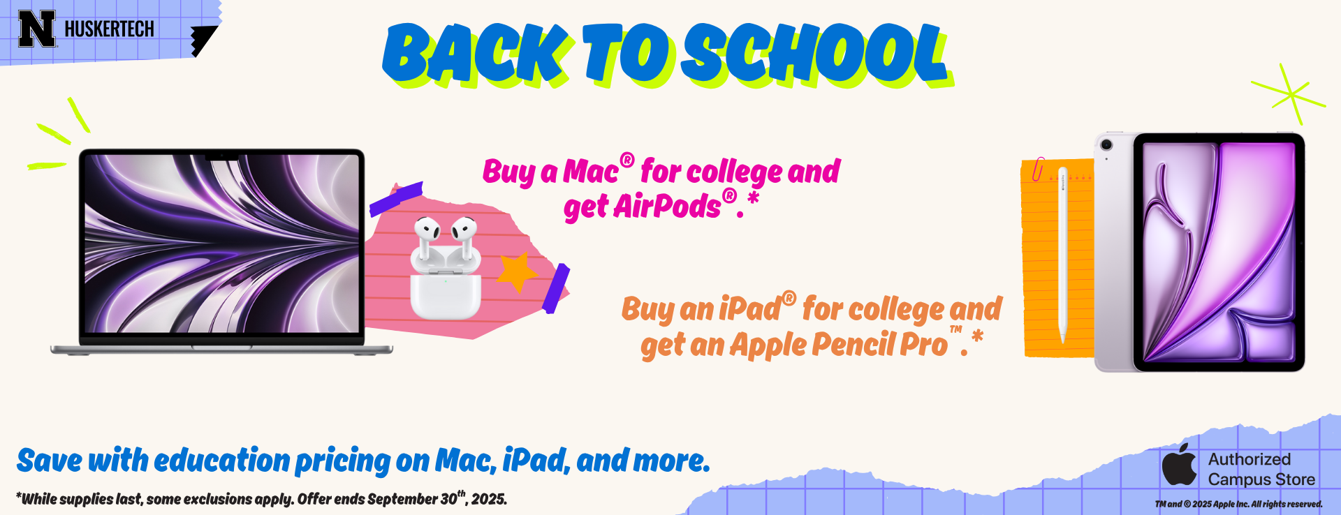 Apple back to school promotion. Buy a Mac for college and get AirPods. Buy an iPad for college and get an Apple Pencil Pro. Save with education pricing on Mac, iPad, and more. While supplies last, some exclusions apply. Offer ends September 30th, 2025. 