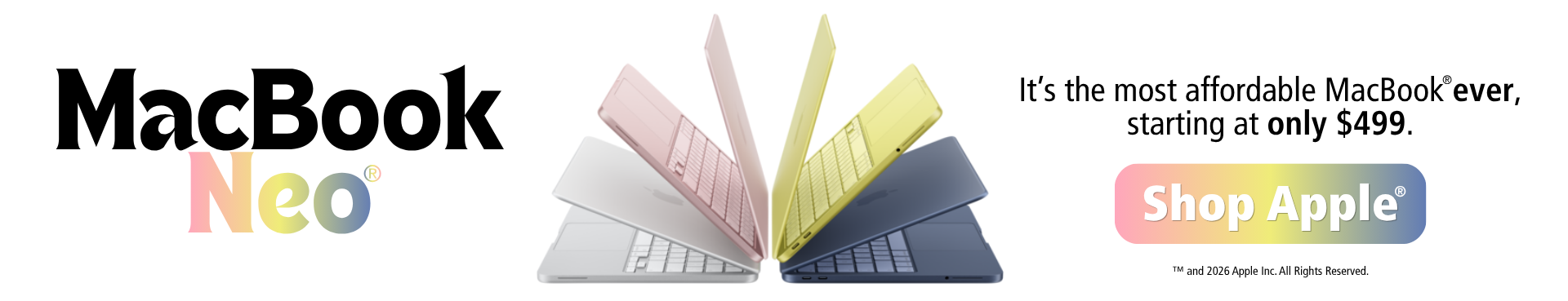 MacBook Neo. It's the most affordable MacBook ever, starting at only $499. Shop Apple. ™ and 2026 Apple Inc. All Rights Reserved.
