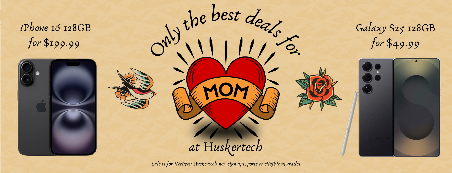 Only the best deals for mom at Huskertech. iPhone 16 128GB for $199.99 and Galaxy S25 128GB for $49.99. Sale is for Verizon Huskertech new sign ups, ports or eligible upgrades. May 5th through 9th.